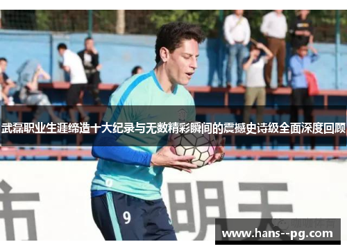 武磊职业生涯缔造十大纪录与无数精彩瞬间的震撼史诗级全面深度回顾 武磊职业生涯缔造十大纪录与无数精彩瞬间的震撼史诗级全面深度回顾