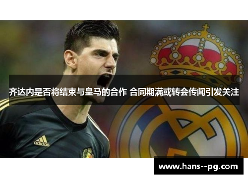 齐达内是否将结束与皇马的合作 合同期满或转会传闻引发关注 齐达内是否将结束与皇马的合作 合同期满或转会传闻引发关注