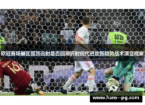 欧冠赛场禁区弧顶远射是否回潮折射现代进攻新趋势战术演变观察 欧冠赛场禁区弧顶远射是否回潮折射现代进攻新趋势战术演变观察