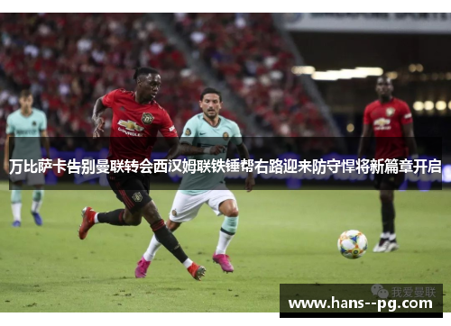 万比萨卡告别曼联转会西汉姆联铁锤帮右路迎来防守悍将新篇章开启