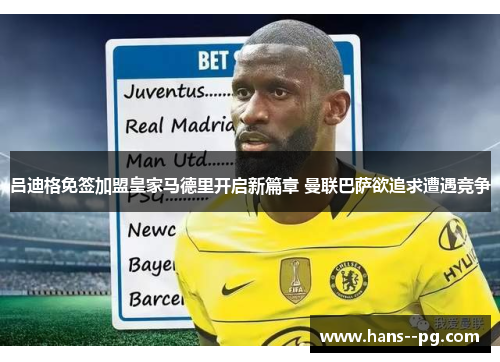 吕迪格免签加盟皇家马德里开启新篇章 曼联巴萨欲追求遭遇竞争