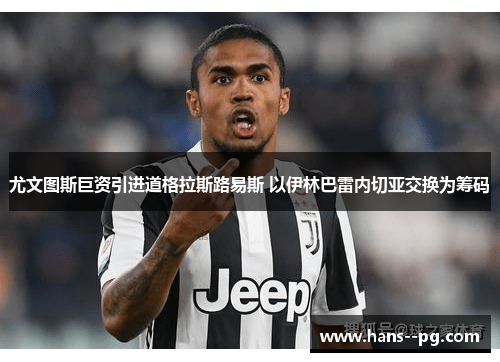 尤文图斯巨资引进道格拉斯路易斯 以伊林巴雷内切亚交换为筹码