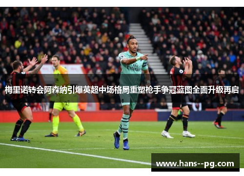 梅里诺转会阿森纳引爆英超中场格局重塑枪手争冠蓝图全面升级再启