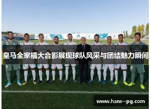 皇马全家福大合影展现球队风采与团结魅力瞬间 皇马全家福大合影展现球队风采与团结魅力瞬间