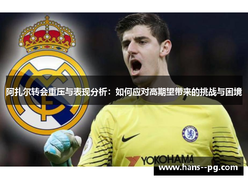 阿扎尔转会重压与表现分析：如何应对高期望带来的挑战与困境